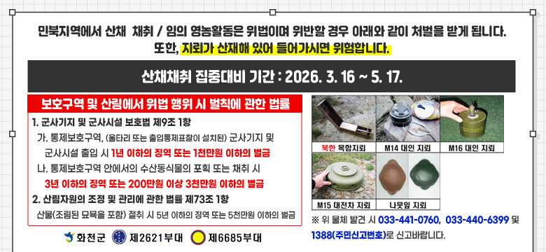 민북지역에서 산채  채취 / 임의 영농활동은 위법이며 위반할 경우 아래와 같이 처벌을 받게 됩니다.
또한, 지뢰가 산재해 있어 들어가시면 위험합니다.
산채채취 집중대비 기간 : 2026. 3. 16 ~ 5. 17.

보호구역 및 산림에서 위법 행위 시 벌칙에 관한 법률
1. 군사기지 및 군사시설 보호법 제9조 1항
  가. 통제보호구역, (울타리 또는 출입통제표찰이 설치된) 군사기지 및
     군사시설 출입 시 1년 이하의 징역 또는 1천만원 이하의 벌금
  나. 통제보호구역 안에서의 수산동식물의 포획 또는 채취 시
     3년 이하의 징역 또는 200만원 이상 3천만원 이하의 벌금
2. 산림자원의 조정 및 관리에 관한 법률 제73조 1항
  산물(조림된 묘묙을 포함) 절취 시 5년 이하의 징역 또는 5천만원 이하의 벌금

북한 목함지뢰, M14 대인 지뢰, M16 대인 지뢰, M15 대전차 지뢰, 나뭇잎 지뢰
※ 위 물체 발견 시 033-441-0760,  033-440-6399 및 1388(주민신고번호)로 신고바랍니다.