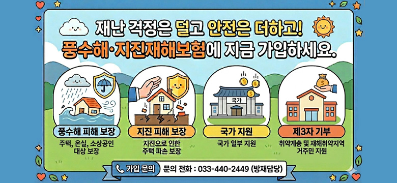 재난 걱정은 덜고 안전은 더하고!
풍수해·지진재해보험에 지금 가입하세요.

풍수해 피해 보장 : 주택, 온실, 소상공인 대상 보장
지진 피해 보장 : 지진으로 인한 주택 파손 보장
국가 지원 : 국가 일부 지원
제3자 기부 : 취약계층 및 재해취약지역 거주민 지원

가입 문의
문의전화 : 033-440-2449 (방재담당)