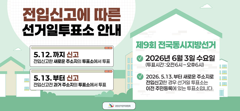 5. 12.까지 신고 : 전입신고한 새로운 주소지의 투표소에서 투표
5. 13.부터 신고 : 전입신고 전 과거 주소지의 투표소에서 투표

제9회 전국동시지방선거
- 2026년 6월 3일 수요일 (투표시간 : 오전 6시 ~ 오후 6시)
- 2026. 5. 13. 부터 새로운 주소지로 전입신고한 경우 선거일 투표소는 이전 등록에 있는 투표소입니다

중앙선거관리위원회