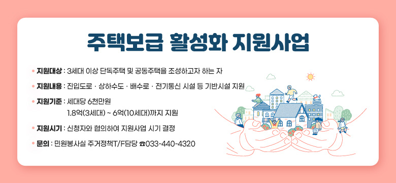 주택보급 활성화 지원사업
 □ 지원대상
  - 3세대 이상 단독주택 및 공동주택을 조성하고자 하는 자
 □ 지원내용
  - 진입도로ㆍ상하수도ㆍ배수로ㆍ전기통신 시설 등 기반시설 지원
 □ 지원기준
  - 세대당 6천만원 / 1.8억(3세대) ~ 6억(10세대)까지 지원
 □ 지원시기
  - 신청자와 협의하여 지원사업 시기 결정
 □ 문의
  - 민원봉사실 주거정책T/F담당 033-440-4320