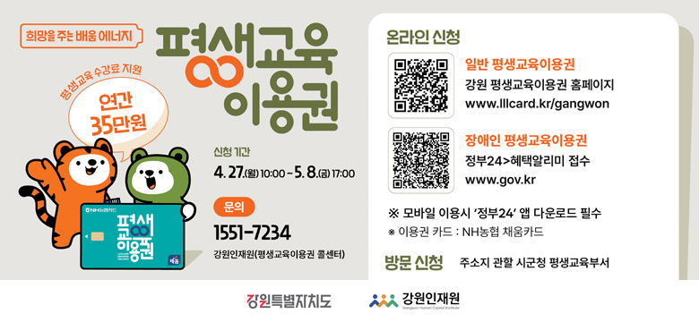 평생교육 수강료 지원 : 연간 35만원
신청기간 : 4. 27.(월) 10:00 ~ 5. 8.(금) 17:00
문의 : 1551-7234 강원인재원(평생교육이용구너 콜센터)

온라인신청
- 일반 평생교육이용권
(QR코드 이미지 링크 : https://www.lllcard.kr/reg/gangwon/main/mainView.do)
강원 평생교육이용권 홈페이지
www.lllcard.kr/gangwon

- 장애인 평생교육이용권
(QR코드 이미지 링크 : https://plus.gov.kr/portal/benefitV2/benefitTotalSrvcList/benefitSrvcDtl?svcSeq=2179316&bnefType=all&svcId=O00388400007)
정부24 > 혜택알리미 접수
www.gov.kr
※ 모바일 이용 시 '정부24' 앱 다운로드 필수
* 이용권 카드 : NH농협 채움카드

방문신청
주소지 관할 시군청 평생교육부서

강원특별자치도
강원인재원