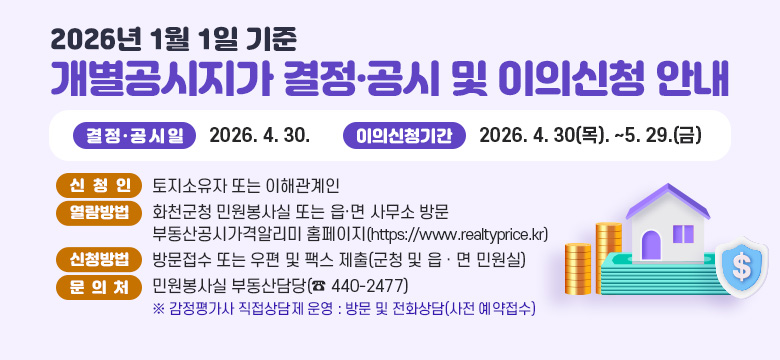 2026년 1월 1일 기준 개별공시지가 결정·공시 및 이의신청 안내
❍ 결정·공시일 : 2026. 4. 30.
❍ 이의신청기간 : 2026. 4. 30(목). ~5. 29.(금)
❍ 신 청 인 : 토지소유자 또는 이해관계인
❍ 열람방법 : 화천군청 민원봉사실 또는 읍·면 사무소 방문
            부동산공시가격알리미 홈페이지(https://www.realtyprice.kr)
❍ 신청방법 : 방문접수 또는 우편 및 팩스 제출(군청 및 읍ㆍ면 민원실)
❍ 문의처 : 민원봉사실 부동산담당(☎ 440-2477)
※ 감정평가사 직접상담제 운영 : 방문 및 전화상담(사전 예약접수)