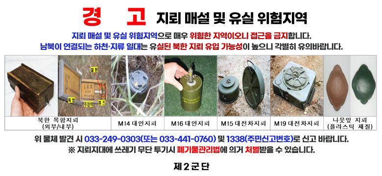 경     고
지뢰 매설 및 유실 위험지역

지뢰 매설 및 유실 위험지역으로 매우 위험한 지역이오니 접근을 금지합니다.
남북이 연결되는 하천·지류 일대는 유실된 북한 지뢰 유입 가능성이 높으니 각별히 유의바랍니다.

북한 목함지뢰(외부/내부)
M14 대인지뢰
M16 대인지뢰
M15대전차지뢰
M19 대전차지뢰
나뭇잎 지뢰(플라스틱 재질)

위 물체 발견 시 033-249-0303(또는 033-441-0760) 및 1338(주민신고번호)로 신고 바랍니다.
※ 지뢰지대에 쓰레기 무단 투기시 폐기물관리법에 의거 처벌받을 수 있습니다.

제 2 군단