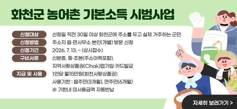 화천군 농어촌 기본소득 시범사업
신청대상 : 신청일 직전 30일 이상 화천군에 주소를 두고 실제 거주하는 군민
신청방법 : 주소지 읍·면사무소 본인(개별) 방문 신청
신청기간 : 2026. 7. 13. ~ (상시접수)
구비서류 : 신분증, 등·초본(주소이력포함), 지역사랑상품권(Chak)앱가입·카드발급
지급 및 사용 : 1인당 월15만원(화천사랑상품권) 사용기한 : 읍주민(3개월), 면주민(6개월)
※ 기한내 미사용금액 자동반납