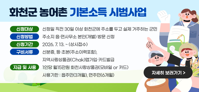 화천군 농어촌 기본소득 시범사업
신청대상 : 신청일 직전 30일 이상 화천군에 주소를 두고 실제 거주하는 군민
신청방법 : 주소지 읍·면사무소 본인(개별) 방문 신청
신청기간 : 2026. 7. 13. ~ (상시접수)
구비서류 : 신분증, 등·초본(주소이력포함), 지역사랑상품권(Chak)앱가입·카드발급
지급 및 사용 : 1인당 월15만원 화천사랑상품권(모바일 or 카드)
사용기한 : 읍주민(3개월), 면주민(6개월)