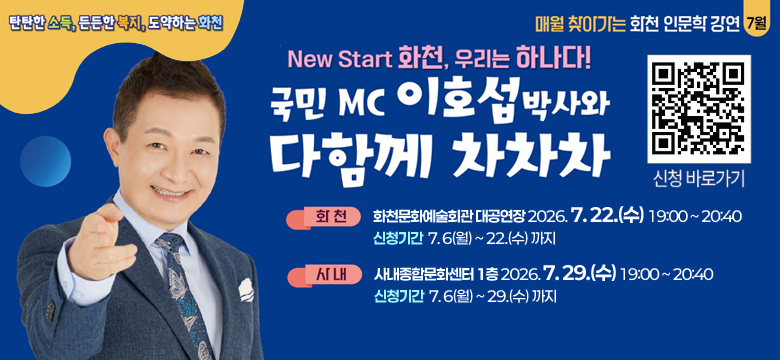 탄탄한 소득, 든든한 복지, 도약하는 화천
매월 찾아가는 화천 인문학 강연 7월

New Start 화천, 우리는 하나다!
국민MC 이호섭 박사와 다함께 차차차

(QR코드 이미지 링크 : https://m.site.naver.com/2bVy0) 신청 바로가기

화천 : 화천문화예술회관 대공연장 2026. 7. 22.(수) 19:00 ~ 20:40
신청기간  7. 6(월) ~ 22.(수) 까지

사내 : 사내종합문화센터 1층 2026. 7. 29.(수) 19:00 ~ 20:40
신청기간  7. 6(월) ~ 29.(수) 까지