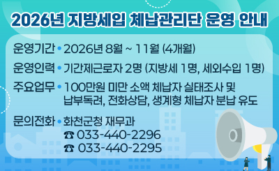 2026년 지방세입 체납관리단 운영 안내
❍ 운영기간 : 2026년 8월 ~ 11월 (4개월)
❍ 운영인력 : 기간제근로자 2명 (지방세 1명, 세외수입 1명)
❍ 주요업무 : 100만원 미만 소액 체납자 실태조사 및 납부독려, 전화상담, 생계형 체납자 분납 유도
❍ 문의전화 : 화천군청 재무과 (☎ 033-440-2296 / 033-440-2295)
