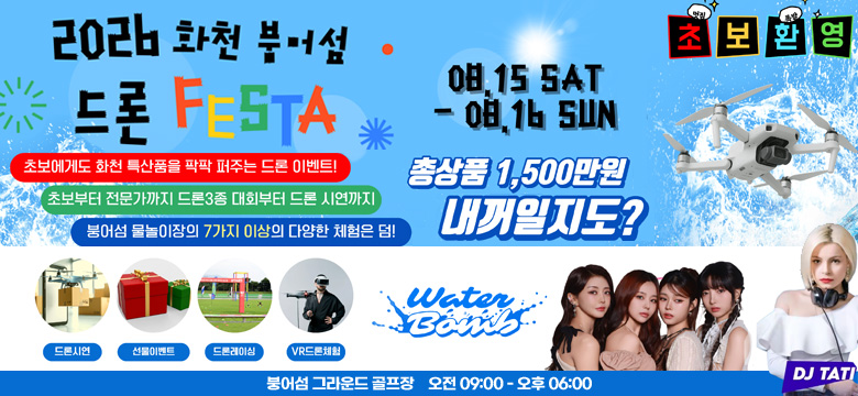 2026 화천 붕어섬 드론 페스타
초보에게도 화천 특산품을 팍팍 퍼주는 드론 이벤트!
초보부터 전문가까지 드론3종 대회부터 드론 시연까지
붕어섬 물놀이장의 7가지 이상의 다양한 체험은 덤!
08. 15 SAT - 08. 16 SUN
초 보 환 영
총상품 1,500만원 내꺼일지도?

드론시연, 선물이벤트, 드론레이싱, VR 드론체험
Water Bomb
DJ TATI

붕어섬 그라운드 골프장 오전 09:00 - 오후 06:00