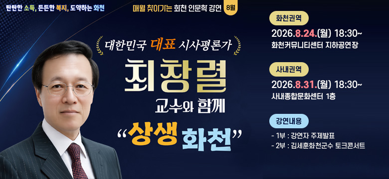 탄탄한 소득, 든든한 복지, 도약하는 화천
매월 찾아가는 화천 인문학 강연 8월
/대한민국 대표 시사평론가
최창렬 교수와 함께 
"상생 화천"
/화천권역 : 2026.8.24.(월) 18:30~ / 화천커뮤니티센터 지하공연장
/사내권역 : 2026.8.31.(월) 18:30~ / 사내종합문화센터 1층
/강연내용
- 1부 : 강연자 주제발표
- 2부 : 김세훈화천군수 토크콘서트