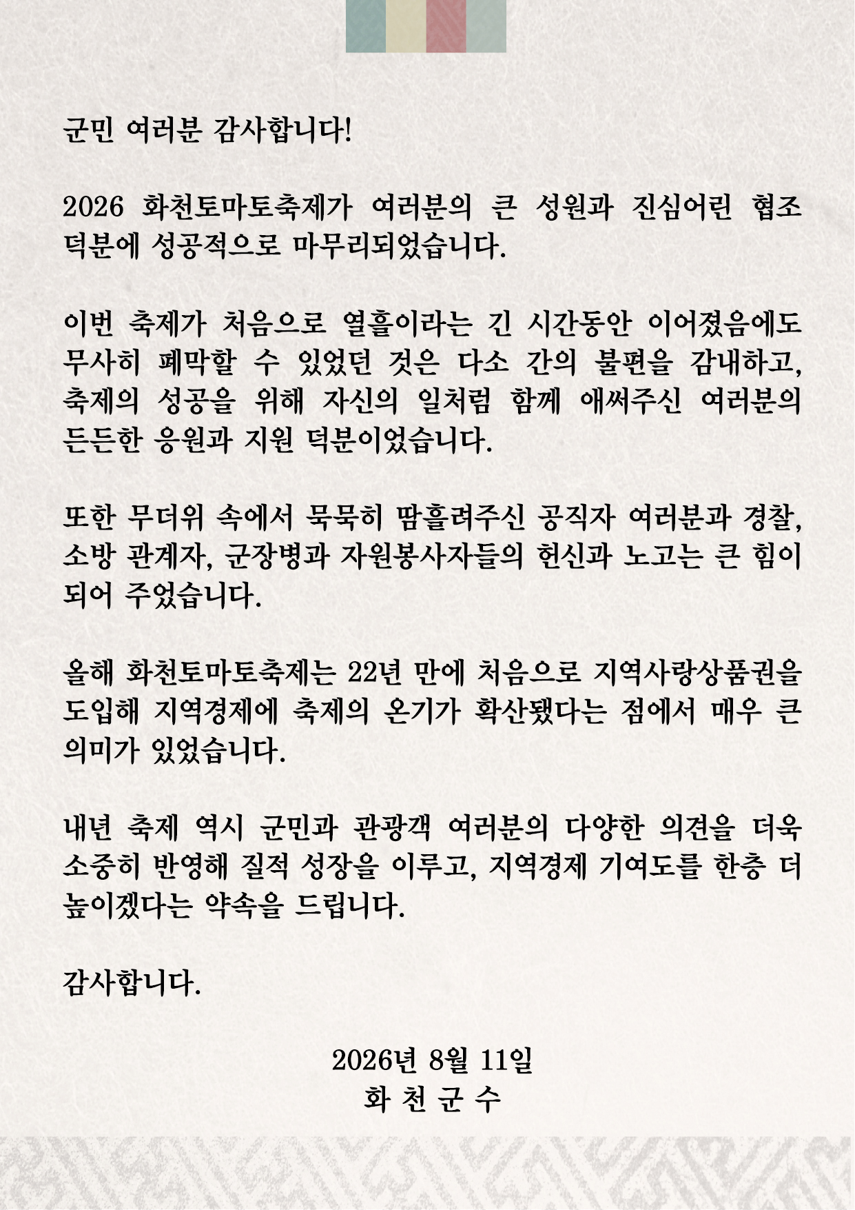 군민 여러분 감사합니다!
2026 화천토마토축제가 여러분의 큰 성원과 진심어린 협조 덕분에 성공적으로 마무리되었습니다.

이번 축제가 처음으로 열흘이라는 긴 시간동안 이어졌음에도 무사히 폐막할 수 있었던 것은 다소 간의 불편을 감내하고, 축제의 성공을 위해 자신의 일처럼 함께 애써주신 여러분의 든든한 응원과 지원 덕분이었습니다.

또한 무더위 속에서 묵묵히 땀흘려주신 공직자 여러분과 경찰, 소방 관계자, 군장병과 자원봉사자들의 헌신과 노고는 큰 힘이 되어주었습니다.

올해 화천토마토축제는 22년 만에 처음으로 지역사랑상품권을 도입해 지역경제에 축제의 온기가 확산됐다는 점에서 매우 큰 의미가 있었습니다.

내년 축제 역시 군민과 관광객 여러분의 다양한 의견을 더욱 소중히 반영해 질적 성장을 이루고, 지역경제 기여도를 한층 더 높이겠다는 약속을 드립니다.

감사합니다.

2026년 8월 11일 화천군수