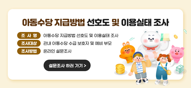 아동수당 지급방법 선호도 및 이용실태 조사

 

아동수당법 개정과 관련하여 지급 방법에 대한 수급자의 선호도 및 이용실태를 파악하고 향후 아동수당 지급방법 개선을 위한 설문조사를 실시하니 대상자 여러분들의 많은 참여 바랍니다.

조사명 : 아동수당 지급방법 선호도 및 이용실태 조사
조사대상 : 관내 아동수당 수급 보호자 및 예비 부모
조사방법 : 온라인 설문조사

[설문조사 하러 가기]