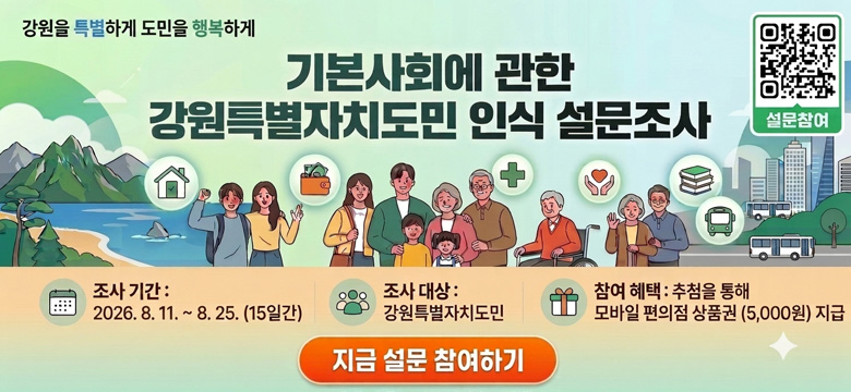 강원을 특별하게 도민을 행복하게
기본사회에 관한 강원특별자치도민 인식 설문조사
설문참여 QR코드 이미지 링크 : (https://m.site.naver.com/2e5pF)
조사기간 : 2026. 8. 11. ~ 8. 25. (15일간)
조사 대상 : 강원특별자치도민
참여 혜택 : 추첨을 통해 모바일 편의점 상품권(5,000원) 지급
지금 설문 참여하기