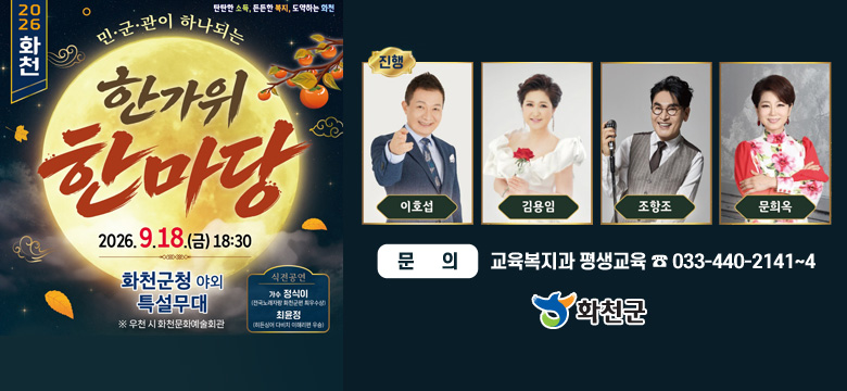 2026화천
탄탄한 소득, 튼튼한 복지, 도약하는 화천
민·군·관이 하나되는 한가위 한마당
2026. 9. 18.(금) 18:30
화천군청 야외 특설무대
※ 우천 시 화천문화예술회관

[식전공연]
가수 정식이
(전국노래자랑 회천군청 최우수상)
최윤정
(히든싱어 다비치 이해리편 우승)

[진행]
이호섭, 김용임, 조항조, 문희옥

문의 : 교육복지과 평생교육 ☎033-440-2141~4

화천군