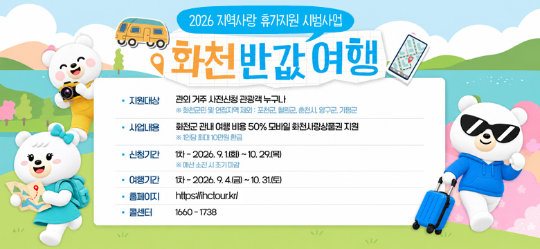 2026 지역사랑 휴가지원 시범사업
화천 반값 여행
지원대상 : 관외 거주 사전신청 관광객 누구나
※ 화천군민 및 인접지역 제외 : 포천군, 철원군, 춘천시, 양구군, 가평군
사업내용 : 화천군 관내 여행 비용 50% 모바일 화천사랑상품권 지원
※ 1인당 최대 10만원 환급
신청기간 : 1차 - 2026. 9. 1.(화) ~ 10. 29.(목)
※ 예산 소진 시 조기 마감
여행기간 : 1차 - 2026. 9. 4.(금) ~ 10. 31.(토)
홈페이지 : https://hctour.kr/
콜센터 : 1660 - 1738