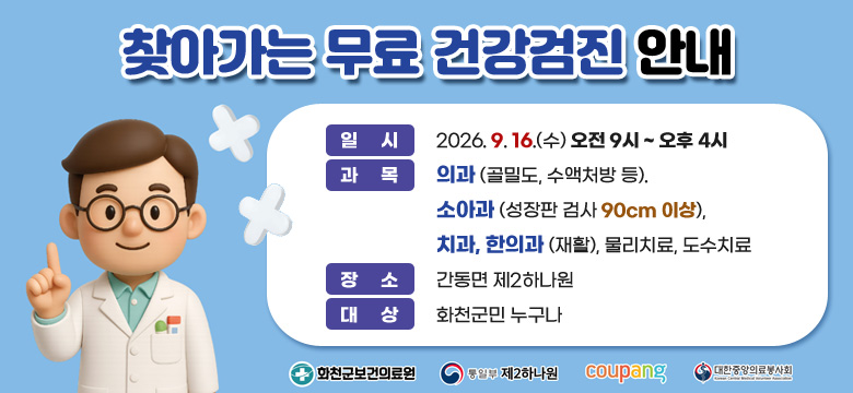 찾아가는 무료 건강검진 안내
일 시 : 2026. 9. 16.(수) 오전 9시 ~ 오후 4시
과 목 : 의과 (골밀도, 수액처방 등).
소아과 (성장판 검사 90cm 이상),
치과, 한의과 (재활), 물리치료, 도수치료

장 소 : 간동면 제2하나원
대 상 : 화천군민 누구나

화천군보건의료원, 통일부 제2하나원, 쿠팡, 대한중앙의료봉사회