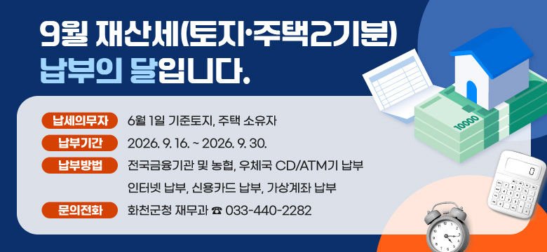 9월재산세(토지·주택2기분) 납부의 달입니다.
○ 납세의무자 :6월 1일 기준토지, 주택 소유자
○ 납부기간 : 2026. 9. 16. ~ 2026. 9. 30.
○ 납부방법 : 전국금융기관 및 농협, 우체국 CD/ATM기 납부
인터넷 납부, 신용카드 납부, 가상계좌 납부
○ 문의전화 : 화천군청 재무과 ☎ 033)440-2268, 2282