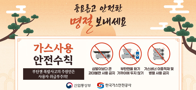 풍요롭고 안전한 명절 보내세요
가스사용 안전수칙
부탄캔 폭발사고의 주원인은 사용자 취급부주의!

- 삼발이보다 큰 과대불판 사용 금지
- 부탄캔을 화기 가까이에 두지 않기
- 가스버너 이중적재 및 병렬 사용 금지