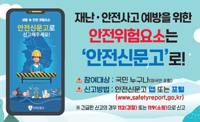 재난·안전사고 예방을 위한 안전위험요소는 '안전신문고'로!

생활 속 안전 위험요소
안전신문고로 신고해주세요!

- 참여대상 : 국민 누구나(외국인 포함)
- 신고방법 : 안전신문고 앱 또는 포털(www.safetyreport.go.kr)
※ 긴급한 신고의 경우 112(경찰) 또는 119(소방)으로 신고