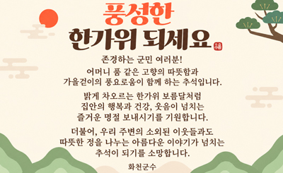 풍성한 한가위 되세요福 
존경하는 군민 여러분!
어머니 품 같은 고향의 따뜻함과 가을걷이의 풍요로움이 함께 하는 추석입니다.
밝게 차오르는 한가위 보름달처럼 집안의 행복과 건강, 웃음이 넘치는 즐거운 명절 보내시기를 기원합니다.
더불어, 우리 주변의 소외된 이웃들과도 따뜻한 정을 나누는 아름다운 이야기가 넘치는
추석이 되기를 소망합니다.
화천군수