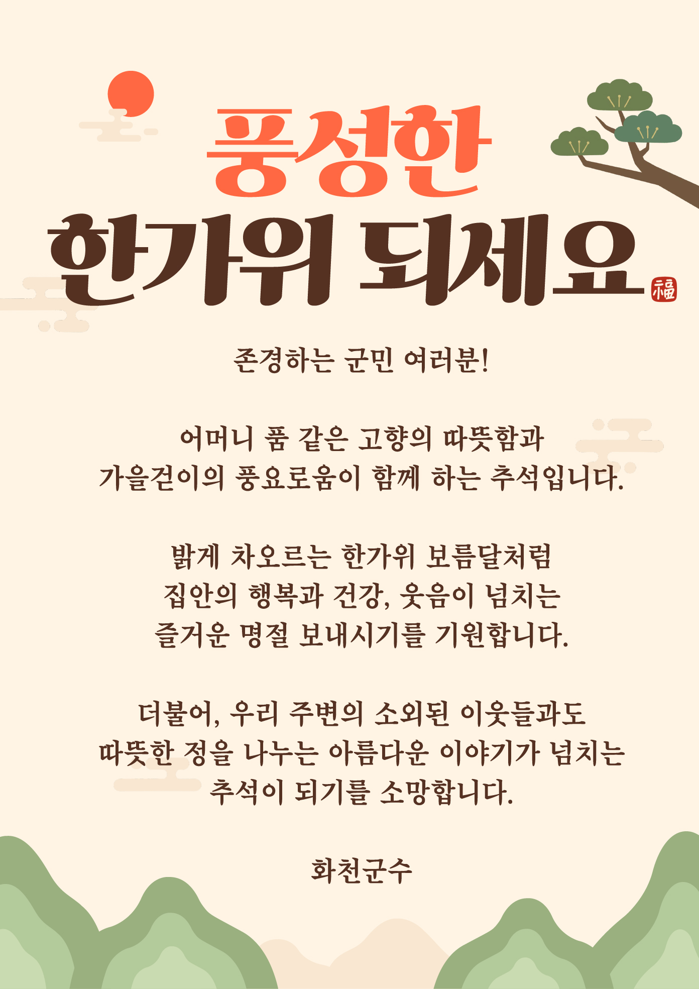 2026 풍성한 한가위 되세요
존경하는 군민 여러분!
어머니 품 같은 고향의 따뜻함과
가을걷이의 풍요로움이 함께 하는 추석입니다.
밝게 차오르는 한가위 보름달처럼
집안의 행복과 건강, 웃음이 넘치는
즐거운 명절 보내시기를 기원합니다.
더불어, 우리 주변의 소외된 이웃들과도
따뜻한 정을 나누는 아름다운 이야기가 넘치는
추석이 되기를 소망합니다.
화천군수