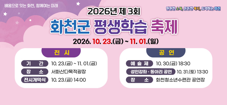 2026년 제 3회 화천군 평생학습 축제
2026. 10. 23.(금) ~ 11. 01.(일)

전시
- 기간 : 10. 23.(금) ~ 11. 01.(금)
- 장소 : 서화산다목적광장
- 전시개막식 : 10. 23.(금) 14:00

공연
- 예술제 : 10. 30.(금) 18:30
- 성인강좌 · 동아리 공연 : 10. 31.(토) 13:30
- 장소 : 화천청소년수련관 공연장