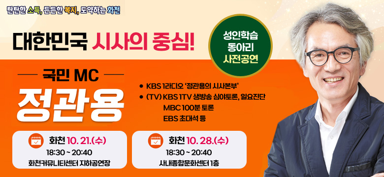 탄탄한 소득. 든든한 복지, 도약하는 화천

대한민국 시사의 중심!
국민MC 정관용
- KBS 1라디오 ‘정관용의 시사본부’
- (TV) KBS 1TV 생방송 심야토론, 일요진단
             MBC 100분 토론
             EBS 초대석 등
성인학습 동아리 사전공연

화천 10. 21.(수)
18:30 ~ 20:40
화천커뮤니티센터 지하공연장

화천 10. 28.(수)
18:30 ~ 20:40
사내종합문화센터 1층