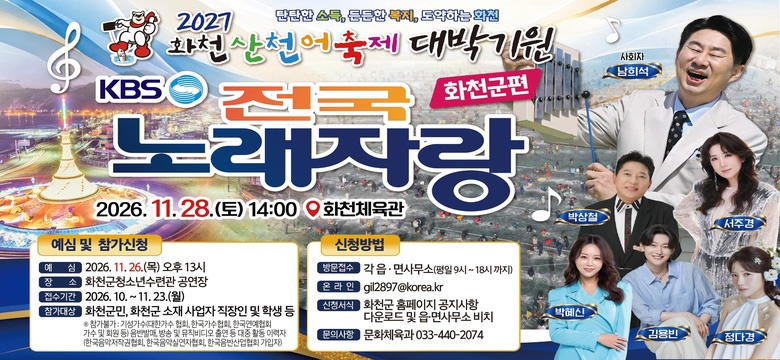 탄탄한 소득, 든든한 복지, 도약하는 화천
2027 화천 산천어축제 대박기원 KBS 전국 노래자랑 화천군편

2026. 11. 28.(토) 14:00
화천체육관

예심 및 참가신청
- 예심 : 2026. 11. 26.(목) 오후 13시
- 장소 : 화천군청소년수련관 공연장
- 접수기간 : 2026. 10. ~ 11. 23.(월)
- 참가대상 : 화천군민, 화천군 소재 사업자 직장인 및 학생 등
※ 참가불가 : 기성가수(대한가수 협회, 한국가수협회, 한국연예협회 가수 및 회원 등) 음반발매, 방송 및 뮤직비디오 출연 등 대중 활동 이력자(한국음악저작권협회, 한국음악실연자협회, 한국음반산업협회 가입자)

신청방법
- 방문접수 : 각 읍·면사무소(평일9시 ~ 18시까지)
- 온라인 : gil2897@korea.kr
- 신청서식 : 화천군 홈페이지 공지사항 다운로드 및 읍·면사무소 비치
- 문의사항 : 문화체육과 033-440-2074

사회자 : 남희석, 박상철, 서주경, 박혜신, 김용빈, 정다경