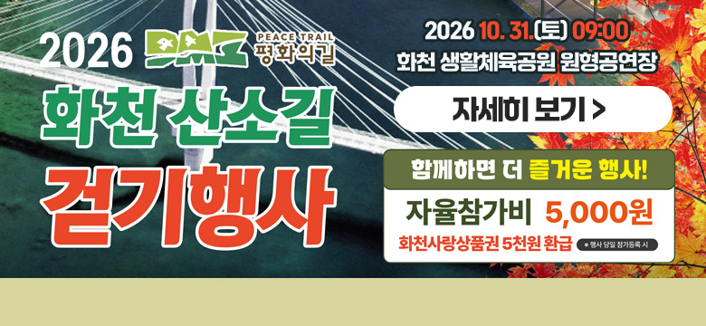 2026 DMZ PEACE TRAIN 평화의길
화천 산소길 걷기행사
함께하면 더 즐거운 행사!
자율참가비 5,000원
화천사랑상품권 5천원 환급 ※행사 당일 참가등록시
2026. 10. 31.(토) 09:00 화천 생활체육공원 원형공연장