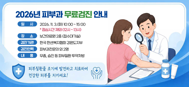 2026 피부과 무료검진 안내
일시 : 2026. 11. 3.(화) 10:00 ~ 15:00 * 점심시간 제외 (12시 ~ 13시)
장소 : 보건의료원 2층 (접수대기실)
검진기관 : 한국 한센복지협회 강원도지부
검진인력 : 피부과전문의 외 2명
내용 : 무좀, 습진 등 피부질환 투약처방

피부질환을 조기에 발견하고 치료하여 건강한 피부를 지키세요!