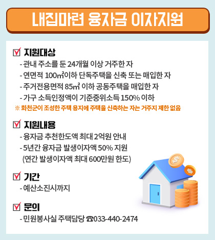 지원대상
					- 관내 주소를 둔 24개월 이상 거주한 자
					- 연면적 100㎡ 이하 단독주택을 신축 또는 매입한 자
					- 주거전용면적 85㎡ 이하 공동주택을 매입한 자
					- 가구소득인정액이 기준중위소득 150% 이하
					※ 화천군이 조성한 주택 용지에 주택을 신축하는 자는 거주지 제한 없음

					지원내용
					- 융자금 추천한도액 최대 2억원 이내
					- 5년간 융자금 발생이자액 50% 지원
					(연간 발생이자액 최대 600만원 한도)

					기간
					- 예산소진시까지

					문의
					- 민원봉사실 주택담당 ☎033-440-2474