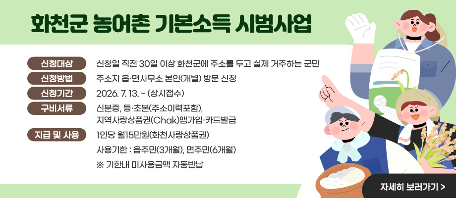 화천군 농어촌 기본소득 시범사업 / 신청대상 : 신청일 직전 30일 이상 화천군에 주소를 두고 실제 거주하는 군민 / 신청방법 : 주소지 읍·면사무소 본인(개별) 방문 신청 / 신청기간 : 2026. 7. 13. ~ (상시접수) / 구비서류 : 신분증, 등·초본(주소이력포함), 지역사랑상품권(Chak)앱가입·카드발급 / 지급 및 사용 : 1인당 월15만원(화천사랑상품권) 사용기한 : 읍주민(3개월), 면주민(6개월) ※ 기한내 미사용금액 자동반납